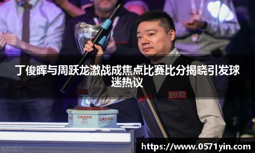 丁俊晖与周跃龙激战成焦点比赛比分揭晓引发球迷热议