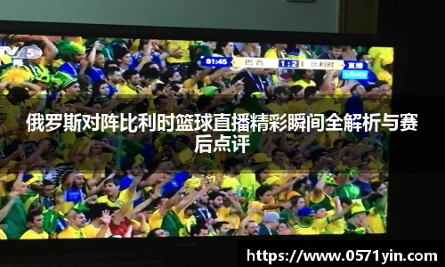 俄罗斯对阵比利时篮球直播精彩瞬间全解析与赛后点评
