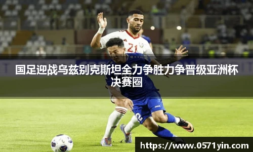 国足迎战乌兹别克斯坦全力争胜力争晋级亚洲杯决赛圈