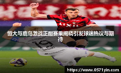 恒大与鹿岛激战正酣赛果揭晓引发球迷热议与期待